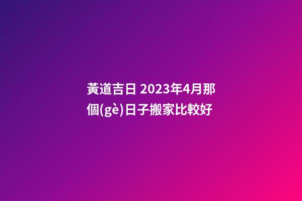 黃道吉日 2023年4月那個(gè)日子搬家比較好